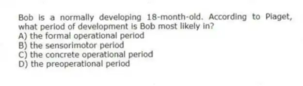 Bob is a normally developing 18-month-old. According to Piaget, what period of development is Bob most likely in?
A) the formal operational period
B) the sensorimotor period
C) the concrete operational period
D) the preoperational period