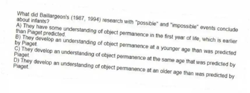 What did Baillargeon's (1987, 1994) research with "possible" and "impossible" events conclude about infants?
A) They have some understanding of object permanence in the first year of life, which is earlier than Piaget predicted.
B) They develop an understanding of object permanence at a younger age than was predicted by Piaget.
C) They develop an understanding of object permanence at the same age that was predicted by Piaget.
D) They develop an understanding of object permanence at an older age than was predicted by Piaget.