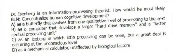 Dr. Isenberg is an information-processing theorist. How would he most likely BLM: Conceptualize human cognitive development?
A) as a butterfly that evolves from one qualitative level of processing to the next
B) as a computer that develops a larger "hard drive memory" and a "faster central processing unit"
C) as an iceberg in which little processing can be seen, but a great deal is occurring at the unconscious level
D) as a mechanical calculator, unaffected by biological factors
