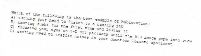 Which of the following is the best example of habituation?
A) turning your head to listen to a passing jet
B) tasting sushi for the first time and liking it
C) focusing your eyes on 3-D art pictures until the 3-D image pops into view
D) getting used to traffic noises in your downtown Toronto apartment