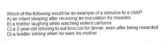 Which of the following would be an example of a stimulus to a child?
A) an infant sleeping after receiving an inoculation for measles
B) a toddler laughing while watching violent cartoons
C) a 2-year-old refusing to eat broccoli for dinner, even after being rewarded
D) a toddler smiling when he sees his mother