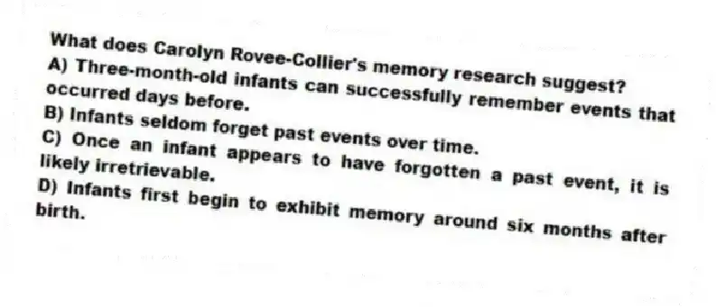 What does Carolyn Rovee-Collier's memory research suggest?
A) Three-month-old infants can successfully remember events that occurred days before.
B) Infants seldom forget past events over time.
C) Once an infant appears to have forgotten a past event, it is likely irretrievable.
D) Infants first begin to exhibit memory around six months after birth.