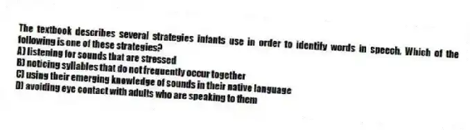 The textbook describes several strategies infants use in order to identify words in speech. Which of the following is one of these strategies?
A) listening for sounds that are stressed
B) noticing syllables that do not frequently occur together
C) using their emerging knowledge of sounds in their native language
D) avoiding eye contact with adults who are speaking to them