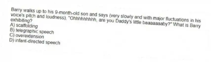 Barry walks up to his 9-month-old son and says (very slowly and with major fluctuations in his voice's pitch and loudness), "Ohhhhhhhhh, are you Daddy's little baaaaaaaby?" What is Barry exhibiting?
A) scaffolding
B) telegraphic speech
C) overextension
D) infant-directed speech