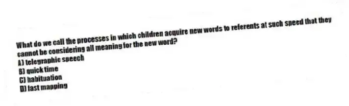 What do we call the processes in which children acquire new words to referents at such speed that they cannot be considering all meaning for the new word?
A) telegraphic speech
B) quick time
C) habituation
D) fast mapping