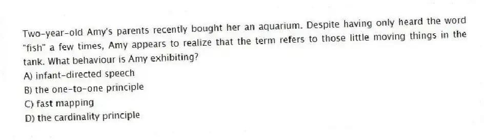 Two-year-old Amy's parents recently bought her an aquarium. Despite having only heard the word "fish" a few times, Amy appears to realize that the term refers to those little moving things in the tank. What behaviour is Amy exhibiting?
A) infant-directed speech
B) the one-to-one principle
C) fast mapping
D) the cardinality principle
