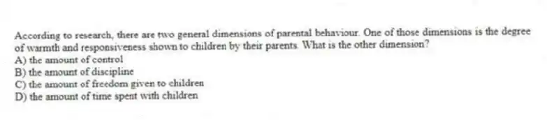 According to research, there are two general dimensions of parental behaviour. One of those dimensions is the degree of warmth and responsiveness shown to children by their parents. What is the other dimension?
A) the amount of control
B) the amount of discipline
C) the amount of freedom given to children
D) the amount of time spent with children
