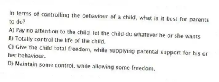 In terms of controlling the behaviour of a child, what is it best for parents to do?
A) Pay no attention to the child-let the child do whatever he or she wants
B) Totally control the life of the child.
C) Give the child total freedom, while supplying parental support for his or her behaviour.
D) Maintain some control, while allowing some freedom.
