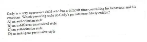 Cody is a very aggressive child who has a difficult time controlling his behaviour and his emotions. Which parenting style do Cody's parents most likely exhibit?
A) an authoritarian style
B) an indifferent-uninvolved style
C) an authoritative style
D) an indulgent-permissive style
