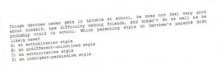 Though Matthew never gets in trouble at school, he does not feel very good about himself, has difficulty making friends, and doesn't do as well as he probably could in school. Which parenting style do Matthew's parents most likely have?
A) an authoritarian style
B) an indifferent-uninvolved style
C) an authoritative style
D) an indulgent-permissive style