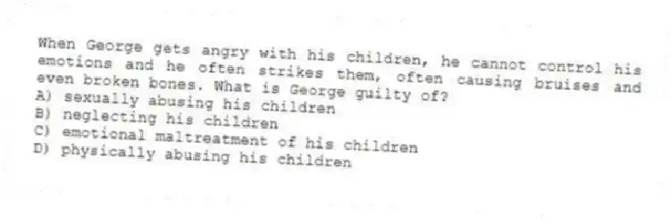 When George gets angry with his children, he cannot control his emotions and he often strikes them, often causing bruises and even broken bones. What is George guilty of?
A) sexually abusing his children
B) neglecting his children
C) emotional maltreatment of his children
D) physically abusing his children