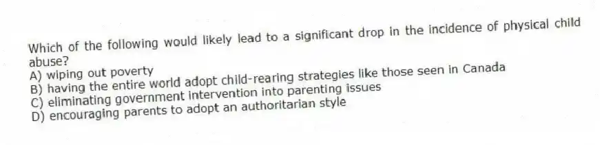Which of the following would likely lead to a significant drop in the incidence of physical child abuse?
A) wiping out poverty
B) having the entire world adopt child-rearing strategies like those seen in Canada
C) eliminating government intervention into parenting issues
D) encouraging parents to adopt an authoritarian style