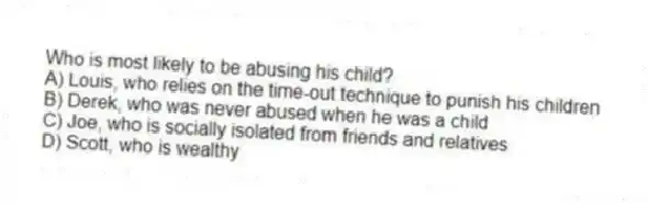 Who is most likely to be abusing his child?
A) Louis, who relies on the time-out technique to punish his children
B) Derek, who was never abused when he was a child
C) Joe, who is socially isolated from friends and relatives
D) Scott, who is wealthy