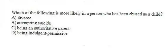 Which of the following is more likely in a person who has been abused as a child?
A) divorce
B) attempting suicide
C) being an authoritative parent
D) being indulgent-permissive