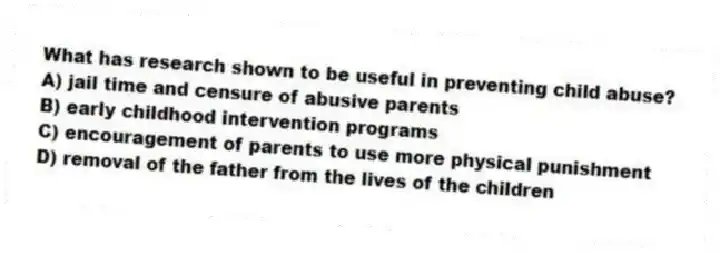 What has research shown to be useful in preventing child abuse?
A) jail time and censure of abusive parents
B) early childhood intervention programs
C) encouragement of parents to use more physical punishment
D) removal of the father from the lives of the children