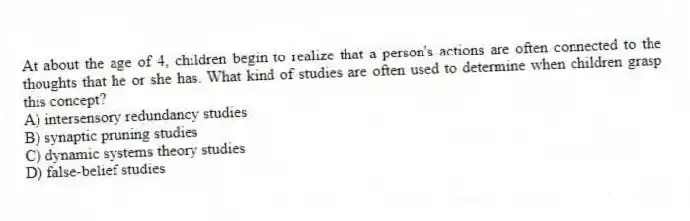 At about the age of 4, children begin to realize that a person's actions are often connected to the thoughts that he or she has. What kind of studies are often used to determine when children grasp this concept?
A) intersensory redundancy studies
B) synaptic pruning studies
C) dynamic systems theory studies
D) false-belief studies