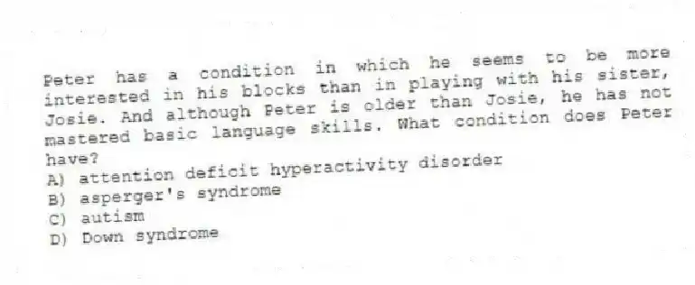 Peter has a condition in which he seems to be more interested in his blocks than in playing with his sister, Josie. And although Peter is older than Josie, he has not mastered basic language skills. What condition does Peter have?
A) attention deficit hyperactivity disorder
B) asperger's syndrome
C) autism
D) Down syndrome