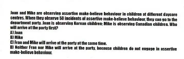 Joan and Mike are observing assertive make-believe behaviour in children at different daycare centres. When they observe 50 incidents of assertive make-believe behaviour, they can go to the department party. Joan is observing Korean children; Mike is observing Canadian children. Who will arrive at the party first?
A) Joan
B) Mike
C) Fran and Mike will arrive at the party at the same time.
D) Neither Fran nor Mike will arrive at the party, because children do not engage in assertive make-believe behaviour.