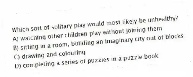 Which sort of solitary play would most likely be unhealthy?
A) watching other children play without joining them
B) sitting in a room, building an imaginary city out of blocks
C) drawing and colouring
D) completing a series of puzzles in a puzzle book