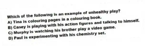 Which of the following is an example of unhealthy play?
A) Tina is colouring pages in a colouring book.
B) Casey is playing with his action figures and talking to himself.
C) Murphy is watching his brother play a video game.
D) Paul is experimenting with his chemistry set.
