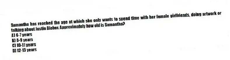 Samantha has reached the age at which she only wants to spend time with her female girlfriends, doing artwork or talking about Justin Bieber. Approximately how old is Samantha?
A) 6-7 years
B) 8-9 years
C) 10-11 years
D) 12-13 years