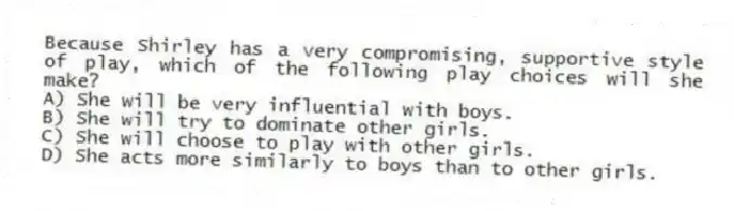 Because Shirley has a very compromising, supportive style of play, which of the following play choices will she make?
A) She will be very influential with boys.
B) She will try to dominate other girls.
C) She will choose to play with other girls.
D) She acts more similarly to boys than to other girls.