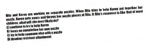 Rita and Karen are working on separate puzzles. When Rita tries to help Karen put together her puzzle, Karen gets angry and throws her puzzle pieces at Rita. If Rita's response is like that of most children, what will she most likely do?
A) continue to try to help Karen
B) focus on completing her own puzzle
C) try to help someone else with a puzzle
D) develop resistant attachment