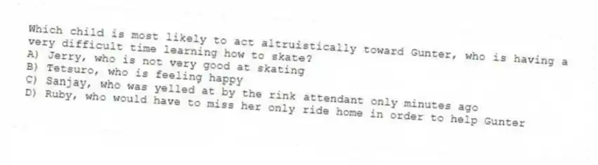 Which child is most likely to act altruistically toward Gunter, who is having a very difficult time learning how to skate?
A) Jerry, who is not very good at skating
B) Tetsuro, who is feeling happy
C) Sanjay, who was yelled at by the rink attendant only minutes ago
D) Ruby, who would have to miss her only ride home in order to help Gunter