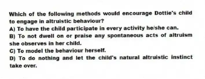 Which of the following methods would encourage Dottie's child to engage in altruistic behaviour?
A) To have the child participate in every activity he/she can.
B) To not dwell on or praise any spontaneous acts of altruism she observes in her child.
C) To model the behaviour herself.
D) To do nothing and let the child's natural altruistic instinct take over.