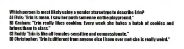 Which person is most likely using a gender stereotype to describe Erin?
A) Elvis: "Erin is mean. I saw her push someone on the playground."
B) Graham: "Erin really likes cooking. Every week she bakes a batch of cookies and brings them to class."
C) Roddy "Erin is like all females-sensitive and compassionate."
D) Christopher: "Erin is different from anyone else I have ever met-she is really weird."