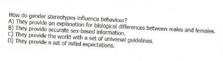 How do gender stereotypes influence behaviour?
A) They provide an explanation for biological differences between males and females.
B) They provide accurate sex-based information.
C) They provide the world with a set of universal guidelines.
D) They provide a set of initial expectations.