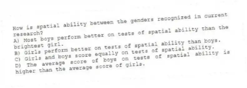 How is spatial ability between the genders recognized in current research?
A) Most boys perform better on tests of spatial ability than the brightest girl.
B) Girls perform better on tests of spatial ability than boys.
C) Girls and boys score equally on tests of spatial ability.
D) The average score of boys on tests of spatial ability is higher than the average score of girls.