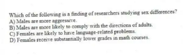 Which of the following is a finding of researchers studying sex differences?
A) Males are more aggressive.
B) Males are more likely to comply with the directions of adults.
C) Females are likely to have language-related problems.
D) Females receive substantially lower grades in math courses.