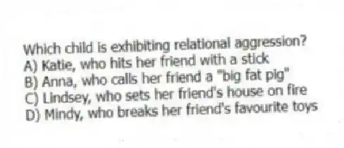 Which child is exhibiting relational aggression?
A) Katie, who hits her friend with a stick
B) Anna, who calls her friend a "big fat pig"
C) Lindsey, who sets her friend's house on fire
D) Mindy, who breaks her friend's favourite toys