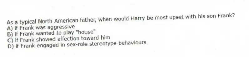 As a typical North American father, when would Harry be most upset with his son Frank?
A) if Frank was aggressive
B) if Frank wanted to play "house"
C) if Frank showed affection toward him
D) if Frank engaged in sex-role stereotype behaviours