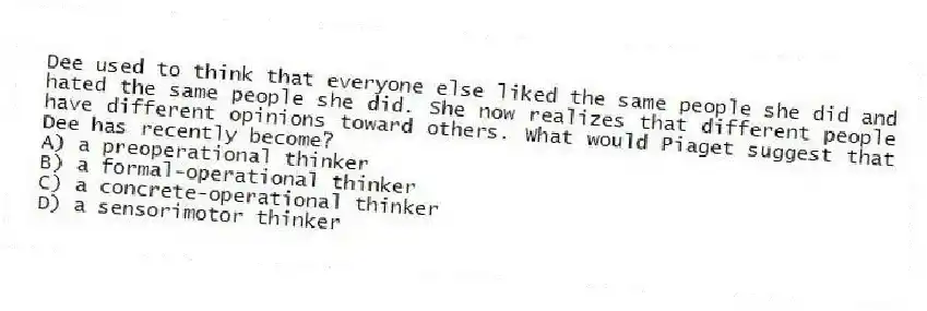 Dee used to think that everyone else liked the same people she did and hated the same people she did. She now realizes that different people have different opinions toward others. What would Piaget suggest that Dee has recently become?
A) a preoperational thinker
B) a formal-operational thinker
C) a concrete-operational thinker
D) a sensorimotor thinker