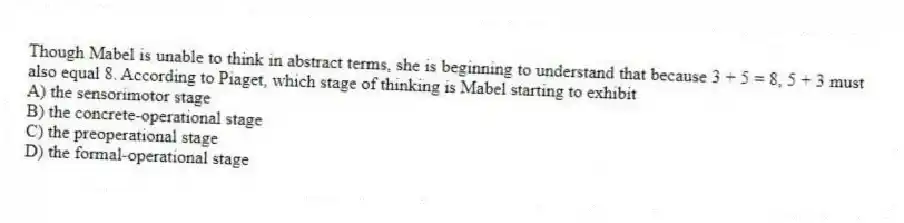 Though Mabel is unable to think in abstract terms, she is beginning to understand that because 3 + 5 = 8, 5 + 3 must also equal 8. According to Piaget, which stage of thinking is Mabel starting to exhibit
A) the sensorimotor stage
B) the concrete-operational stage
C) the preoperational stage
D) the formal-operational stage