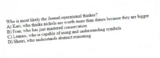 Who is most likely the formal-operational thinker?
A) Kari, who thinks nickels are worth more than dimes because they are bigger
B) Fran, who has just mastered conservation
C) Leanne, who is capable of using and understanding symbols
D) Sherri, who understands abstract reasoning