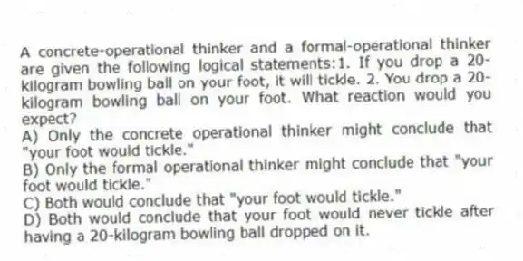 A concrete-operational thinker and a formal-operational thinker are given the following logical statements:1. If you drop a 20-kilogram bowling ball on your foot, it will tickle. 2. You drop a 20-kilogram bowling ball on your foot. What reaction would you expect?
A) Only the concrete operational thinker might conclude that "your foot would tickle."
B) Only the formal operational thinker might conclude that "your foot would tickle."
C) Both would conclude that "your foot would tickle."
D) Both would conclude that your foot would never tickle after having a 20-kilogram bowling ball dropped on it.