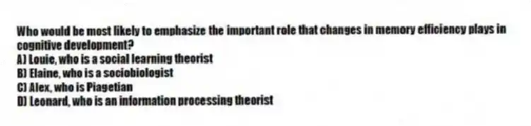 Who would be most likely to emphasize the important role that changes in memory efficiency plays in cognitive development?
A) Louie, who is a social learning theorist
B) Elaine, who is a sociobiologist
C) Alex, who is Piagetian
D) Leonard, who is an information processing theorist