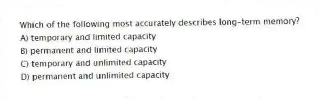 Which of the following most accurately describes long-term memory?
A) temporary and limited capacity
B) permanent and limited capacity
C) temporary and unlimited capacity
D) permanent and unlimited capacity