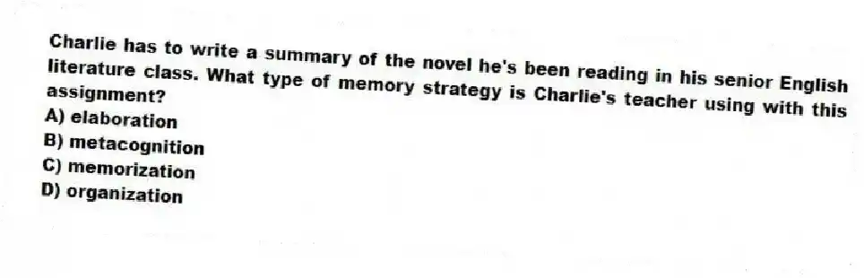 Charlie has to write a summary of the novel he's been reading in his senior English literature class. What type of memory strategy is Charlie's teacher using with this assignment?
A) elaboration
B) metacognition
C) memorization
D) organization