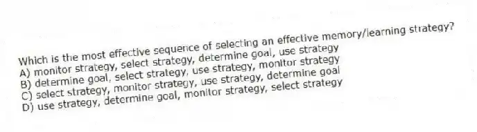 Which is the most effective sequence of selecting an effective memory/learning strategy?
A) monitor strategy, select strategy, determine goal, use strategy
B) determine goal, select strategy, use strategy, monitor strategy
C) select strategy, monitor strategy, use strategy, determine goal
D) use strategy, determine goal, monitor strategy, select strategy