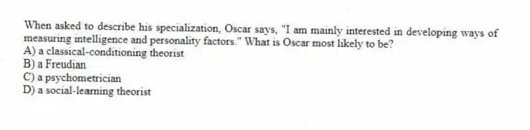 When asked to describe his specialization, Oscar says, "I am mainly interested in developing ways of measuring intelligence and personality factors." What is Oscar most likely to be?
A) a classical-conditioning theorist
B) a Freudian
C) a psychometrician
D) a social-learning theorist