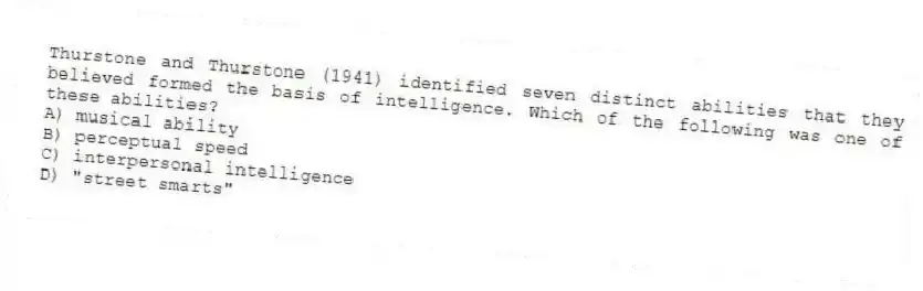 Thurstone and Thurstone (1941) identified seven distinct abilities that they believed formed the basis of intelligence. Which of the following was one of these abilities?
A) musical ability
B) perceptual speed
C) interpersonal intelligence
D) "street smarts"