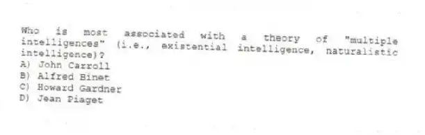 Who is most associated with a theory of "multiple intelligences" (i.e., existential intelligence, naturalistic intelligence)?
A) John Carroll
B) Alfred Binet
C) Howard Gardner
D) Jean Piaget