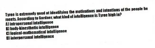 Tyree is extremely good at identifying the motivations and intentions of the people he meets. According to Gardner, what kind of intelligence is Tyree high in?
A) intrapersonal intelligence
B) body-kinesthetic intelligence
C) logical-mathematical intelligence
D) interpersonal intelligence