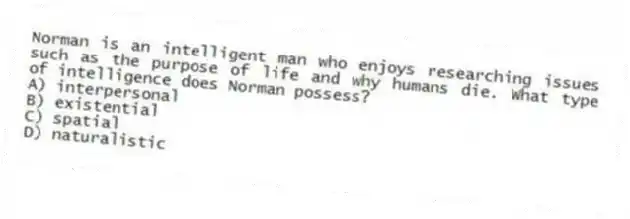 Norman is an intelligent man who enjoys researching issues such as the purpose of life and why humans die. What type of intelligence does Norman possess?
A) interpersonal
B) existential
C) spatial
D) naturalistic