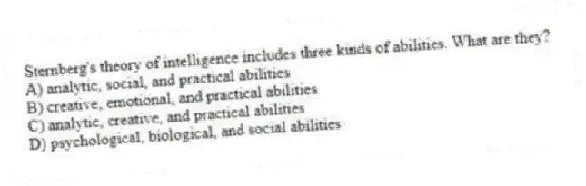 Sternberg's theory of intelligence includes three kinds of abilities. What are they?
A) analytic, social, and practical abilities
B) creative, emotional, and practical abilities
C) analytic, creative, and practical abilities
D) psychological, biological, and social abilities