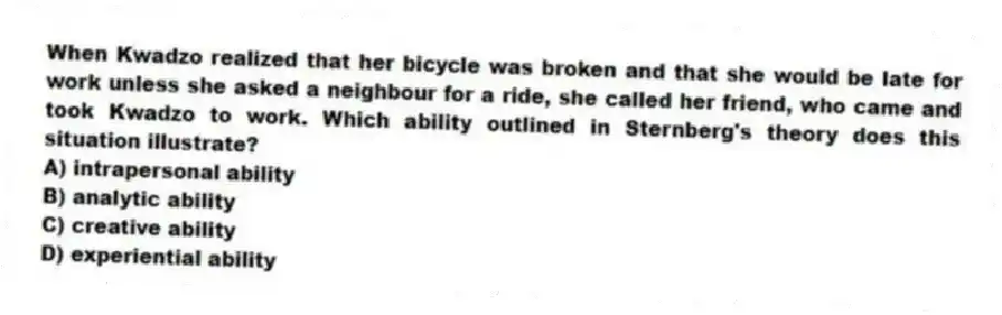 When Kwadzo realized that her bicycle was broken and that she would be late for work unless she asked a neighbour for a ride, she called her friend, who came and took Kwadzo to work. Which ability outlined in Sternberg's theory does this situation illustrate?
A) intrapersonal ability
B) analytic ability
C) creative ability
D) experiential ability